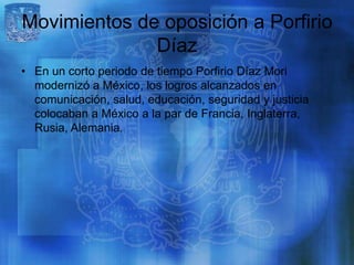 Movimientos de oposición a Porfirio
              Díaz
• En un corto periodo de tiempo Porfirio Díaz Mori
  modernizó a México, los logros alcanzados en
  comunicación, salud, educación, seguridad y justicia
  colocaban a México a la par de Francia, Inglaterra,
  Rusia, Alemania.
 