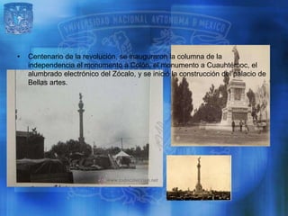 •   Centenario de la revolución, se inauguraron la columna de la
    independencia el monumento a Colón, el monumento a Cuauhtémoc, el
    alumbrado electrónico del Zócalo, y se inició la construcción del palacio de
    Bellas artes.
 