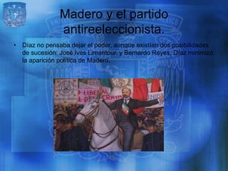 Madero y el partido
               antireeleccionista.
• Díaz no pensaba dejar el poder, aunque existían dos posibilidades
  de sucesión: José Ives Limantour, y Bernardo Reyes; Díaz minimizó
  la aparición política de Madero.
 