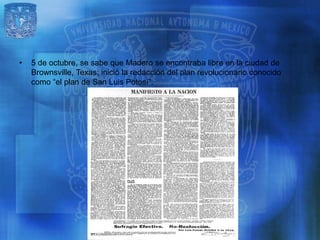 •   5 de octubre, se sabe que Madero se encontraba libre en la ciudad de
    Brownsville, Texas; inició la redacción del plan revolucionario conocido
    como “el plan de San Luis Potosí”.
 