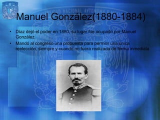 Manuel González(1880-1884)
• Díaz dejó el poder en 1880, su lugar fue ocupado por Manuel
  González.
• Mandó al congreso una propuesta para permitir una única
  reelección, siempre y cuando no fuera realizada de forma inmediata
 