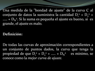 Una medida de la "bondad de ajuste" de la curva C al
conjunto de datos la suministra la cantidad D1
2 + D2
2 +
….. + DN
2. Si la suma es pequeña el ajuste es bueno, si es
grande, el ajuste es malo.
Definición:
De todas las curvas de aproximación correspondientes a
un conjunto de puntos dados, la curva que tenga la
propiedad de que D1
2 + D2
2 + ….. + DN
2 es mínimo, se
conoce como la mejor curva de ajuste.
 