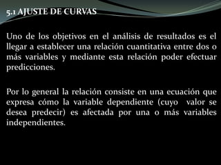 5.1 AJUSTE DE CURVAS
Uno de los objetivos en el análisis de resultados es el
llegar a establecer una relación cuantitativa entre dos o
más variables y mediante esta relación poder efectuar
predicciones.
Por lo general la relación consiste en una ecuación que
expresa cómo la variable dependiente (cuyo valor se
desea predecir) es afectada por una o más variables
independientes.
 