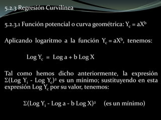 5.2.3 Regresión Curvilínea
5.2.3.1 Función potencial o curva geométrica: Yc = aXb
Aplicando logaritmo a la función Yc = aXb, tenemos:
Log Yc = Log a + b Log X
Tal como hemos dicho anteriormente, la expresión
(Log Yi - Log Yc)2 es un mínimo; sustituyendo en esta
expresión Log Yc por su valor, tenemos:
(Log Yi - Log a - b Log X)2 (es un mínimo)
 