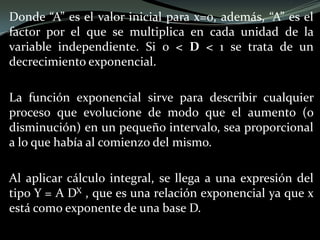 Donde “A” es el valor inicial para x=0, además, “A” es el
factor por el que se multiplica en cada unidad de la
variable independiente. Si 0 < D < 1 se trata de un
decrecimiento exponencial.
La función exponencial sirve para describir cualquier
proceso que evolucione de modo que el aumento (o
disminución) en un pequeño intervalo, sea proporcional
a lo que había al comienzo del mismo.
Al aplicar cálculo integral, se llega a una expresión del
tipo Y = A DX , que es una relación exponencial ya que x
está como exponente de una base D.
 