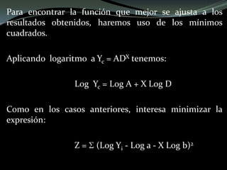 Para encontrar la función que mejor se ajusta a los
resultados obtenidos, haremos uso de los mínimos
cuadrados.
Aplicando logaritmo a Yc = ADX tenemos:
Log Yc = Log A + X Log D
Como en los casos anteriores, interesa minimizar la
expresión:
Z = (Log Yi - Log a - X Log b)2
 
