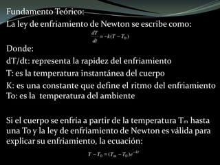 Fundamento Teórico:
La ley de enfriamiento de Newton se escribe como:
Donde:
dT/dt: representa la rapidez del enfriamiento
T: es la temperatura instantánea del cuerpo
K: es una constante que define el ritmo del enfriamiento
To: es la temperatura del ambiente
Si el cuerpo se enfría a partir de la temperatura Tm hasta
una To y la ley de enfriamiento de Newton es válida para
explicar su enfriamiento, la ecuación:
 