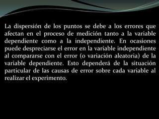 La dispersión de los puntos se debe a los errores que
afectan en el proceso de medición tanto a la variable
dependiente como a la independiente. En ocasiones
puede despreciarse el error en la variable independiente
al compararse con el error (o variación aleatoria) de la
variable dependiente. Esto dependerá de la situación
particular de las causas de error sobre cada variable al
realizar el experimento.
 