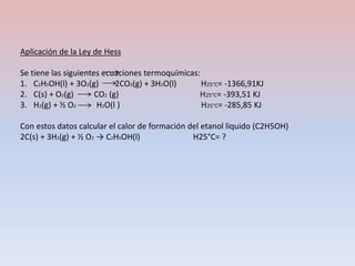 Aplicación de la Ley de Hess
Se tiene las siguientes ecuaciones termoquímicas:
1. C2H5OH(l) + 3O2(g) 2CO2(g) + 3H2O(l) H25°C= -1366,91KJ
2. C(s) + O2(g) CO2 (g) H25°C= -393,51 KJ
3. H2(g) + ½ O2 H2O(l ) H25°C= -285,85 KJ
Con estos datos calcular el calor de formación del etanol liquido (C2H5OH)
2C(s) + 3H2(g) + ½ O2 → C2H5OH(l) H25°C= ?
 