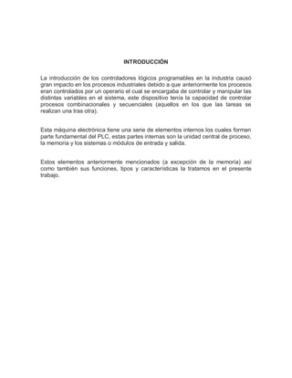 INTRODUCCIÓN
La introducción de los controladores lógicos programables en la industria causó
gran impacto en los procesos industriales debido a que anteriormente los procesos
eran controlados por un operario el cual se encargaba de controlar y manipular las
distintas variables en el sistema, este dispositivo tenía la capacidad de controlar
procesos combinacionales y secuenciales (aquellos en los que las tareas se
realizan una tras otra).
Esta máquina electrónica tiene una serie de elementos internos los cuales forman
parte fundamental del PLC, estas partes internas son la unidad central de proceso,
la memoria y los sistemas o módulos de entrada y salida.
Estos elementos anteriormente mencionados (a excepción de la memoria) así
como también sus funciones, tipos y características la tratamos en el presente
trabajo.
 