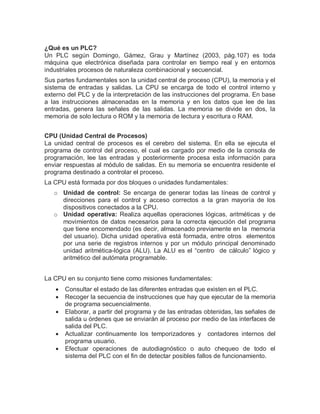 ¿Qué es un PLC?
Un PLC según Domingo, Gámez, Grau y Martínez (2003, pág.107) es toda
máquina que electrónica diseñada para controlar en tiempo real y en entornos
industriales procesos de naturaleza combinacional y secuencial.
Sus partes fundamentales son la unidad central de proceso (CPU), la memoria y el
sistema de entradas y salidas. La CPU se encarga de todo el control interno y
externo del PLC y de la interpretación de las instrucciones del programa. En base
a las instrucciones almacenadas en la memoria y en los datos que lee de las
entradas, genera las señales de las salidas. La memoria se divide en dos, la
memoria de solo lectura o ROM y la memoria de lectura y escritura o RAM.
CPU (Unidad Central de Procesos)
La unidad central de procesos es el cerebro del sistema. En ella se ejecuta el
programa de control del proceso, el cual es cargado por medio de la consola de
programación, lee las entradas y posteriormente procesa esta información para
enviar respuestas al módulo de salidas. En su memoria se encuentra residente el
programa destinado a controlar el proceso.
La CPU está formada por dos bloques o unidades fundamentales:
o Unidad de control: Se encarga de generar todas las líneas de control y
direcciones para el control y acceso correctos a la gran mayoría de los
dispositivos conectados a la CPU.
o Unidad operativa: Realiza aquellas operaciones lógicas, aritméticas y de
movimientos de datos necesarios para la correcta ejecución del programa
que tiene encomendado (es decir, almacenado previamente en la memoria
del usuario). Dicha unidad operativa está formada, entre otros elementos
por una serie de registros internos y por un módulo principal denominado
unidad aritmética-lógica (ALU). La ALU es el “centro de cálculo” lógico y
aritmético del autómata programable.
La CPU en su conjunto tiene como misiones fundamentales:
 Consultar el estado de las diferentes entradas que existen en el PLC.
 Recoger la secuencia de instrucciones que hay que ejecutar de la memoria
de programa secuencialmente.
 Elaborar, a partir del programa y de las entradas obtenidas, las señales de
salida u órdenes que se enviarán al proceso por medio de las interfaces de
salida del PLC.
 Actualizar continuamente los temporizadores y contadores internos del
programa usuario.
 Efectuar operaciones de autodiagnóstico o auto chequeo de todo el
sistema del PLC con el fin de detectar posibles fallos de funcionamiento.
 
