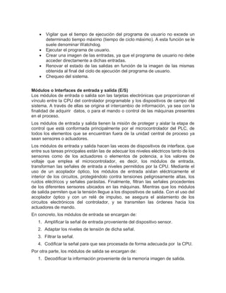  Vigilar que el tiempo de ejecución del programa de usuario no excede un
determinado tiempo máximo (tiempo de ciclo máximo). A esta función se le
suele denominar Watchdog.
 Ejecutar el programa de usuario.
 Crear una imagen de las entradas, ya que el programa de usuario no debe
acceder directamente a dichas entradas.
 Renovar el estado de las salidas en función de la imagen de las mismas
obtenida al final del ciclo de ejecución del programa de usuario.
 Chequeo del sistema.
Módulos o Interfaces de entrada y salida (E/S)
Los módulos de entrada o salida son las tarjetas electrónicas que proporcionan el
vínculo entre la CPU del controlador programable y los dispositivos de campo del
sistema. A través de ellas se origina el intercambio de información, ya sea con la
finalidad de adquirir datos, o para el mando o control de las máquinas presentes
en el proceso.
Los módulos de entrada y salida tienen la misión de proteger y aislar la etapa de
control que está conformada principalmente por el microcontrolador del PLC, de
todos los elementos que se encuentran fuera de la unidad central de proceso ya
sean sensores o actuadores.
Los módulos de entrada y salida hacen las veces de dispositivos de interface, que
entre sus tareas principales están las de adecuar los niveles eléctricos tanto de los
sensores como de los actuadores o elementos de potencia, a los valores de
voltaje que emplea el microcontrolador, es decir, los módulos de entrada,
transforman las señales de entrada a niveles permitidos por la CPU. Mediante el
uso de un acoplador óptico, los módulos de entrada aíslan eléctricamente el
interior de los circuitos, protegiéndolo contra tensiones peligrosamente altas, los
ruidos eléctricos y señales parásitas. Finalmente, filtran las señales procedentes
de los diferentes sensores ubicados en las máquinas. Mientras que los módulos
de salida permiten que la tensión llegue a los dispositivos de salida. Con el uso del
acoplador óptico y con un relé de impulso, se asegura el aislamiento de los
circuitos electrónicos del controlador, y se transmiten las órdenes hacia los
actuadores de mando.
En concreto, los módulos de entrada se encargan de:
1. Amplificar la señal de entrada proveniente del dispositivo sensor.
2. Adaptar los niveles de tensión de dicha señal.
3. Filtrar la señal.
4. Codificar la señal para que sea procesada de forma adecuada por la CPU.
Por otra parte, los módulos de salida se encargan de:
1. Decodificar la información proveniente de la memoria imagen de salida.
 