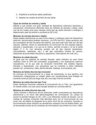 2. Amplificar la señal de salida codificada.
3. Adaptar los niveles de tensión de esa señal.
Tipos de módulo de entrada y salida
Debido a que existen una gran variedad de dispositivos exteriores (sensores y
actuadores), encontramos diferentes tipos de módulos de entrada y salida, cada
uno de los cuales sirve para manejar cierto tipo de señal (discreto o análogo) a
determinado valor de tensión o corriente en DC o AC.
Módulos de entrada discreta o digital
Estas tarjetas electrónicas se usan como enlace o interfaces entre los dispositivos
externos, denominados también sensores, y la CPU del PLC. Estos sensores son
los encargados de leer los datos del sistema, que para este caso sólo son del tipo
discreto, además, tienen la característica de comunicar los dos estados lógicos:
activado o desactivado, o lo que es lo mismo, permitir el paso o no de la señal
digital (1 ó 0). Los sensores pueden ser de tipo manual (pulsadores,
conmutadores, selectores, etc.) o del tipo automático (finales de carrera,
detectores de proximidad inductivos o capacitivos, interruptores de nivel, etc.)
Módulos de salida discreta
Al igual que los módulos de entrada discreta, estos módulos se usan como
interface entre la CPU del controlador programable y los dispositivos externos
(actuadores), en la que sólo es necesario transmitirle dos estados lógicos,
activado o desactivado. Los actuadores que se conectan a estas interfaces
pueden ser: contactores, relés, electroválvulas, displays, anunciadores, etc.
Módulos de Salida discreta tipo transistor
Su principio de funcionamiento es a base de transistores, lo que significa una
constitución íntegramente en estado sólido con características para trabajar en
corriente continua (DC) de larga vida útil y con bajo nivel de corriente
Módulos de salida discreta tipo Triac
Estas interfaces funcionan mediante la conmutación de un Triac, son igualmente
en estado sólido y se usan para manejar señales en corriente alterna.
Módulos de salida discreta tipo relé
Estos módulos a diferencia de los anteriores, están compuestos por dispositivos
electrónicos y un micro relé electromagnético de conmutación. Su campo de
acción le permite trabajar en AC y DC y con diferentes niveles de tensión, con la
ventaja de manejar corrientes más elevadas pero con el inconveniente de una
corta vida útil debido al desgaste de la parte móvil de los contactos. Durante su
funcionamiento estos módulos se caracterizan respecto a los de estado sólido, por
el reconocible sonido de los contactos de conmutación que emiten los micro- relés.
 