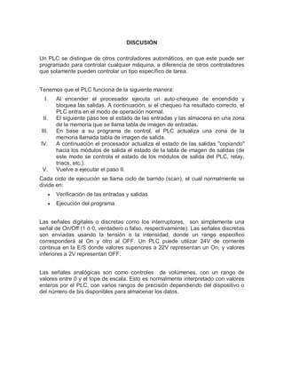 DISCUSIÓN
Un PLC se distingue de otros controladores automáticos, en que este puede ser
programado para controlar cualquier máquina, a diferencia de otros controladores
que solamente pueden controlar un tipo específico de tarea.
Tenemos que el PLC funciona de la siguiente manera:
I. Al encender el procesador ejecuta un auto-chequeo de encendido y
bloquea las salidas. A continuación, si el chequeo ha resultado correcto, el
PLC entra en el modo de operación normal.
II. El siguiente paso lee el estado de las entradas y las almacena en una zona
de la memoria que se llama tabla de imagen de entradas.
III. En base a su programa de control, el PLC actualiza una zona de la
memoria llamada tabla de imagen de salida.
IV. A continuación el procesador actualiza el estado de las salidas "copiando"
hacia los módulos de salida el estado de la tabla de imagen de salidas (de
este modo se controla el estado de los módulos de salida del PLC, relay,
triacs, etc.).
V. Vuelve a ejecutar el paso II.
Cada ciclo de ejecución se llama ciclo de barrido (scan), el cual normalmente se
divide en:
 Verificación de las entradas y salidas
 Ejecución del programa
Las señales digitales o discretas como los interruptores, son simplemente una
señal de On/Off (1 ó 0, verdadero o falso, respectivamente). Las señales discretas
son enviadas usando la tensión o la intensidad, donde un rango especifico
corresponderá al On y otro al OFF. Un PLC puede utilizar 24V de corriente
continua en la E/S donde valores superiores a 22V representan un On, y valores
inferiores a 2V representan OFF.
Las señales analógicas son como controles de volúmenes, con un rango de
valores entre 0 y el tope de escala. Esto es normalmente interpretado con valores
enteros por el PLC, con varios rangos de precisión dependiendo del dispositivo o
del número de bis disponibles para almacenar los datos.
 