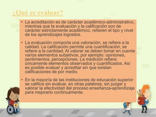 ¿Qué es evaluar? 
• La acreditación es de carácter académico-administrativo, 
mientras que la evaluación y la calificación son de 
carácter estrictamente académico, refieren el tipo y nivel 
de los aprendizajes logrados. 
• La evaluación comporta una valoración, se refiere a la 
calidad. La calificación permite una cuantificación, se 
refiere a la cantidad. Al valorar se deben tomar en cuenta 
varios elementos subjetivos, por ejemplo: opiniones, 
sentimientos, percepciones. La medición refiere 
únicamente elementos observados y cuantificados. Así 
es posible evaluar y acreditar sin que existan 
calificaciones de por medio. 
• En la mayoría de las instituciones de educación superior 
se califica sin evaluar, en otras palabras, sin juzgar y 
valorar la efectividad del proceso enseñanza-aprendizaje 
para mejorarlo continuamente. 
