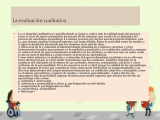 La evaluación cualitativa 
• La evaluación cualitativa es aquella donde se juzga o valora más la calidad tanto del proceso 
como el nivel de aprovechamiento alcanzado de los alumnos que resulta de la dinámica del 
proceso de enseñanza aprendizaje La misma procura por lograr una descripción holística, esto 
es, que intenta analizar exhaustivamente, con sumo detalle, tanto la actividad como los medios y 
el aprovechamiento alcanzado por los alumnos en la sala de clase. 
A diferencia de la evaluación tradicional donde abundan los exámenes, pruebas y otros 
instrumentos basados mayormente en la medición cuantitativa, la evaluación cualitativa, aunque 
se valora el nivel de aprovechamiento académico de los alumnos, se interesa más en saber cómo 
se da en éstos la dinámica o cómo ocurre el proceso de aprendizaje. 
Como todos sabemos, la medición y evaluación del aprovechamiento académico no es sólo una 
tarea intelectual que se suele medir únicamente con los exámenes. También depende de la 
conducta del educando en términos de sus actitudes, intereses, sentimientos, carácter y otros 
atributos de la personalidad. Para los maestros no le es fácil juzgar la calidad de los aprendizajes 
de sus alumnos al tener que considerar éstos como parte integral de su comportamiento. Las 
diversas dimensiones del comportamiento humano por su condición subjetiva e intangible, como 
es el mismo aprendizaje, requiere de medios y técnicas especializadas. A tales efectos, los 
educadores han desarrollado algunas técnicas para medir aspectos que afectan los niveles de 
aprendizaje tales como: 
a. actitudes f. motivación 
b. asistencia y puntualidad a clases g. participación en actividades 
c. cooperación h. participación en clase 
d. creatividad j. sociabilidad 
e. liderazgo+ 
 