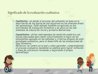 Significado de la evaluación cualitativa 
• Cualitativo: en donde el proceso del estuante se basa en la 
descripción de los logros de sus objetivos en las diversas áreas 
del aprendizaje. Este método también es aplicado en las 
actividades de evaluación formativa y se ubica en los sub 
sistemas de educación inicial y primaria Bolivariana. 
Cuantitativo: utiliza instrumentos de medición numérica con 
escala adecuadas para medir efectivamente el logro de los 
estudiantes apoyado en los métodos y criterios propios de este 
paradigma evaluativo, para el desarrollo de las evaluaciones de 
tipo formativa. 
Reflexivo: se centra en el qué y cómo aprender, comprendiendo 
el proceso evaluativo mediante su análisis para lograr reflexión 
y toma de conciencia revisando y mejorando el propio 
aprendizaje. 
 