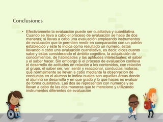 Conclusiones 
• Efectivamente la evaluación puede ser cualitativa y cuantitativa. 
Cuando se lleva a cabo el proceso de evaluación se hace de dos 
maneras; si llevas a cabo una evaluación empleando instrumentos 
de evaluación que te permiten medir en comparación con un patrón 
establecido y este te indica como resultado un número, estas 
llevando a cabo una evaluación cuantitativa, es decir, dices cuanto 
sabe y estas considerando el ámbito cognitivo, la adquisición de 
conocimientos, de habilidades y las aptitudes intelectuales; el saber 
y el saber hacer. Sin embargo si el proceso de evaluación conlleva 
el desarrollo de actitudes en relación a los contenidos, con relación 
al grupo, el saber ser, ver, sentir y reaccionar, conductas motoras, 
que normalmente se llevan a cabo mediante la observación de 
conductas en el alumno te indica cuales son aquellas áreas donde 
el alumno se desarrolla y en que grado y lo que haces es evaluar 
de forma cualitativa. Las dos se representan con números y se 
llevan a cabo de las dos maneras que te menciono y utilizando 
instrumentos diferentes de evaluación 
 