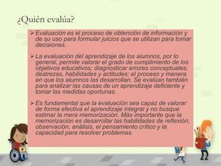 ¿Quién evalúa? 
Evaluación es el proceso de obtención de información y 
de su uso para formular juicios que se utilizan para tomar 
decisiones. 
La evaluación del aprendizaje de los alumnos, por lo 
general, permite valorar el grado de cumplimiento de los 
objetivos educativos; diagnosticar errores conceptuales; 
destrezas, habilidades y actitudes; el proceso y manera 
en que los alumnos las desarrollan. Se evalúan también 
para analizar las causas de un aprendizaje deficiente y 
tomar las medidas oportunas. 
Es fundamental que la evaluación sea capaz de valorar 
de forma efectiva el aprendizaje integral y no busque 
estimar la mera memorización. Más importante que la 
memorización es desarrollar las habilidades de reflexión, 
observación, análisis, el pensamiento crítico y la 
capacidad para resolver problemas. 
 