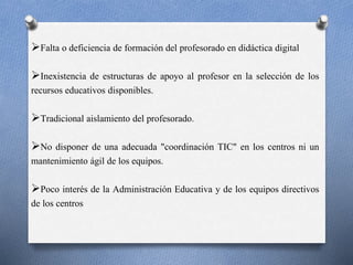 Falta o deficiencia de formación del profesorado en didáctica digital 
Inexistencia de estructuras de apoyo al profesor en la selección de los 
recursos educativos disponibles. 
Tradicional aislamiento del profesorado. 
No disponer de una adecuada "coordinación TIC" en los centros ni un 
mantenimiento ágil de los equipos. 
Poco interés de la Administración Educativa y de los equipos directivos 
de los centros 
 