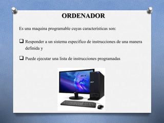 ORDENADOR 
Es una maquina programable cuyas características son: 
 Responder a un sistema especifico de instrucciones de una manera 
definida y 
 Puede ejecutar una lista de instrucciones programadas 
 