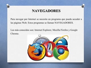 NAVEGADORES 
Para navegar por Internet se necesita un programa que pueda acceder a 
las páginas Web. Estos programas se llaman NAVEGADORES. 
Los más conocidos son: Internet Explorer, Mozilla Firefox y Google 
Chrome. 
 