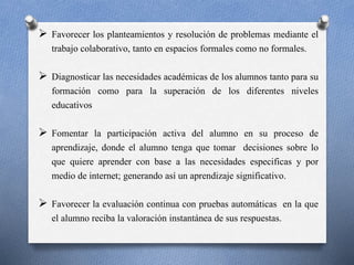  Favorecer los planteamientos y resolución de problemas mediante el 
trabajo colaborativo, tanto en espacios formales como no formales. 
 Diagnosticar las necesidades académicas de los alumnos tanto para su 
formación como para la superación de los diferentes niveles 
educativos 
 Fomentar la participación activa del alumno en su proceso de 
aprendizaje, donde el alumno tenga que tomar decisiones sobre lo 
que quiere aprender con base a las necesidades especificas y por 
medio de internet; generando así un aprendizaje significativo. 
 Favorecer la evaluación continua con pruebas automáticas en la que 
el alumno reciba la valoración instantánea de sus respuestas. 
 