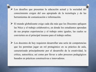  Los desafíos que presentan la educación actual y la sociedad del 
conocimiento exigen del uso apropiado de la tecnología y de las 
herramientas de comunicación e información. 
 El mundo globalizante exige cada día más que los Docentes apliquen 
las Ntics y el trabajo colaborativo, en donde los estudiantes aprendan 
de sus propias experiencias y el trabajo entre iguales, las cuales se 
convierten en el principal insumo para el trabajo online. 
 Los docentes de hoy requieren desarrollar una serie de competencias 
que les permitan jugar un rol protagónico en su práctica de aula, 
caracterizado principalmente por el desarrollo de la creatividad, la 
crítica, autocrítica; así como por llevar a cabo procesos pedagógicos 
basados en prácticas constructivas e innovadoras. 
 