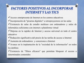 Acceso omnipresente de Internet en los centros educativos 
Incorporación de "pizarras digitales" u retroproyectores en las aulas 
Existencia de salas de estudio multiuso con ordenadores y aulas de 
informática suficientes con internet o plataforma virtual 
Mejoras en la rapidez de Internet y acceso universal en todo el centro 
educativo 
Reducción significativa del precio de las tarifas de acceso a Internet 
Aumento de ordenadores y conexiones a Internet 
Avance en la implantación de la "sociedad de la información" en todos 
los ámbitos 
Existencia de "filtros eficaces" que permitan bloquear el acceso a 
determinados contenidos 
 