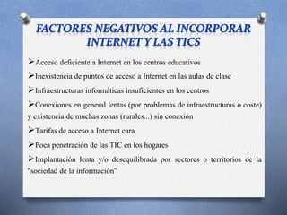 Acceso deficiente a Internet en los centros educativos 
Inexistencia de puntos de acceso a Internet en las aulas de clase 
Infraestructuras informáticas insuficientes en los centros 
Conexiones en general lentas (por problemas de infraestructuras o coste) 
y existencia de muchas zonas (rurales...) sin conexión 
Tarifas de acceso a Internet cara 
Poca penetración de las TIC en los hogares 
Implantación lenta y/o desequilibrada por sectores o territorios de la 
"sociedad de la información” 
 