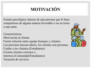 MOTIVACIÓN
Estado psicológico interno de una persona que lo hace
comportarse de alguna manera favorable o no en torno
a una meta.
Características:
Motivación al cliente.
Fuerte relación entre equipo humano y clientes.
Las personas buscan afecto, los clientes son personas.
Cuidar a los clientes.(Estudiantes)
Existen clientes externos e
internos.(Comunidad/Estudiantes)
Vocación de servicio.
 