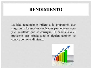 RENDIMIENTO
La idea rendimiento refiere a la proporción que
surge entre los medios empleados para obtener algo
y el resultado que se consigue. El beneficio o el
provecho que brinda algo o alguien también se
conoce como rendimiento.
 