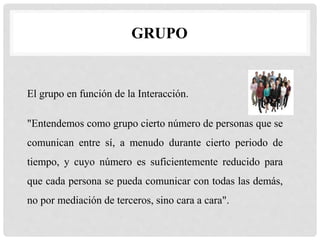 GRUPO
El grupo en función de la Interacción.
"Entendemos como grupo cierto número de personas que se
comunican entre sí, a menudo durante cierto periodo de
tiempo, y cuyo número es suficientemente reducido para
que cada persona se pueda comunicar con todas las demás,
no por mediación de terceros, sino cara a cara".
 