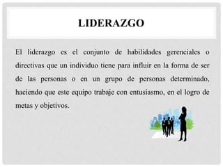 LIDERAZGO
El liderazgo es el conjunto de habilidades gerenciales o
directivas que un individuo tiene para influir en la forma de ser
de las personas o en un grupo de personas determinado,
haciendo que este equipo trabaje con entusiasmo, en el logro de
metas y objetivos.
 