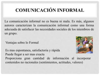 COMUNICACIÓN INFORMAL
La comunicación informal no es buena ni mala. Es más, algunos
autores caracterizan la comunicación informal como una forma
adecuada de satisfacer las necesidades sociales de los miembros de
un grupo.
Ventajas sobre lo Formal
Es mas espontanea, satisfactoria y rápida
Puede llegar a ser mas exacta
Proporciona gran cantidad de información al incorporar
contenidos no racionales (sentimientos, actitudes, valores)
 