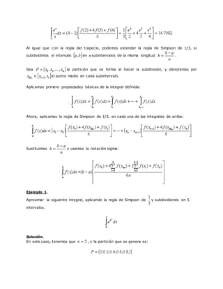 Al igual que con la regla del trapecio, podemos extender la regla de Simpson de 1/3, si
subdividimos el intervalo en subintervalos de la misma longitud .
Sea la partición que se forma al hacer la subdivisión, y denotemos por
el punto medio en cada subintervalo.
Aplicamos primero propiedades básicas de la integral definida:
Ahora, aplicamos la regla de Simpson de 1/3, en cada una de las integrales de arriba:
Sustituímos y usamos la notación sigma:
Ejemplo 1.
Aproximar la siguiente integral, aplicando la regla de Simpson de y subdividiendo en 5
intervalos.
Solución.
En este caso, tenemos que , y la partición que se genera es:
 
