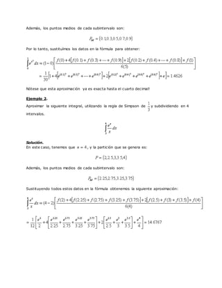 Además, los puntos medios de cada subintervalo son:
Por lo tanto, sustituímos los datos en la fórmula para obtener:
Nótese que esta aproximación ya es exacta hasta el cuarto decimal!
Ejemplo 2.
Aproximar la siguiente integral, utilizando la regla de Simpson de y subdividiendo en 4
intervalos.
Solución.
En este caso, tenemos que , y la partición que se genera es:
Además, los puntos medios de cada subintervalo son:
Sustituyendo todos estos datos en la fórmula obtenemos la siguiente aproximación:
 