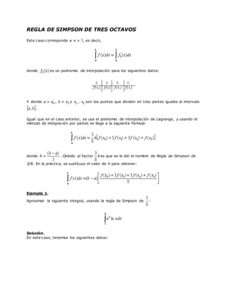 REGLA DE SIMPSON DE TRES OCTAVOS
Este caso corresponde a , es decir,
donde es un polinomio de interpolación para los siguientes datos:
Y donde , y , son los puntos que dividen en tres partes iguales al intervalo
.
Igual que en el caso anterior, se usa el polinomio de interpolación de Lagrange, y usando el
método de integración por partes se llega a la siguiente fórmula:
donde . Debido al factor es que se le dió el nombre de Regla de Simpson de
3/8. En la práctica, se sustituye el valor de h para obtener:
Ejemplo 1.
Aproximar la siguiente integral, usando la regla de Simpson de :
Solución.
En este caso, tenemos los siguientes datos:
 