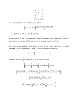 Los cuales sustituímos en la fórmula, para obtener:
Al igual que en los dos casos anteriores, la regla de Simpson de 3/8, se puede extender si
subdividimos el intervalo en intervalos de la misma longitud .
Sea la partición determinada de esta forma. Cada subintervalo lo
dividimos en tres partes iguales, y sean y los puntos determinados así:
Aplicando la regla de en cada uno de los intervalos tenemos:
 