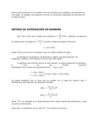 Vale la pena comentar que no siempre tiene que suceder que se apliquen exactamente las
tres reglas. En realidad, esto depende de cómo se encuentran espaciados los intervalos de
la tabla de datos.
MÉTODO DE INTEGRACIÓN DE ROMBERG
Sea el valor de la integral que aproxima a , mediante una partición
de subintervalos de longitud y usando la regla del trapecio. Entonces,
donde es el error de truncamiento que se comete al aplicar la regla.
El método de extrapolación de Richardson combina dos aproximaciones de
integración numérica, para obtener un tercer valor más exacto.
El algoritmo más eficiente dentro de éste método, se llama Integración de Romberg ,
la cual es una fórmula recursiva.
Supongamos que tenemos dos aproximaciomnes : e
Se puede demostrar que el error que se comete con la regla del trapecio para n
subintervalos está dado por las siguientes fórmulas:
donde es un promedio de la doble derivada entre ciertos valores que pertenecen a cada
uno de los subintervalos.
Ahora bien, si suponemos que el valor de es constante, entonces :
 