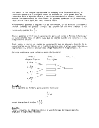 Esta fórmula es solo una parte del algoritmo de Romberg. Para entender el método, es
conveniente pensar que se trabaja en niveles de aproximación. En un primer nivel, es
cuando aplicamos la regla del Trapecio, y para poder usar la fórmula anterior, debemos de
duplicar cada vez el número de subintervalos: así, podemos comenzar con un subintervalo,
luego con dos, cuatro, ocho, etc, hasta donde se desee.
Posteriormente, pasamos al segundo nivel de aproximación, que es donde se usa la fórmula
anterior, tomando las parejas contiguas de aproximación del nivel anterior, y que
corresponden cuando .
Después pasamos al nivel tres de aproximación, pero aquí cambia la fórmula de Romberg, y
así sucesivamente hasta el último nivel, que se alcanza cuando solo contamos con una
pareja del nivel anterior.
Desde luego, el número de niveles de aproximación que se alcanzan, depende de las
aproximaciones que se hicieron en el nivel 1. En general, si en el primer nivel, iniciamos con
n aproximaciones, entonces alcanzaremos a llegar hasta el nivel de aproximación n.
Hacemos un diagrama para explicar un poco más lo anterior.
Ejemplo 1.
Usar el algoritmo de Romberg, para aproximar la integral
usando segmentos de longitud .
Solución.
Primero calculamos las integrales del nivel 1, usando la regla del trapecio para las
longitudes de segmentos indicadas:
 