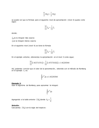 se puede ver que la fórmula para el siguiente nivel de aproximación (nivel 3) queda como
sigue:
donde:
es la integral más exacta
es la integral menos exacta
En el siguiente nivel (nivel 4) se tiene la fórmula
En el ejemplo anterior, obtenemos la aproximación en el nivel 3 como sigue:
Así, podemos concluir que el valor de la aproximación, obtenido con el método de Romberg
en el ejemplo 1, es:
Ejemplo 2.
Usar el algoritmo de Romberg para aproximar la integral:
Agregando a la tabla anterior donde .
Solución.
Calculamos con la regla del trapecio:
 