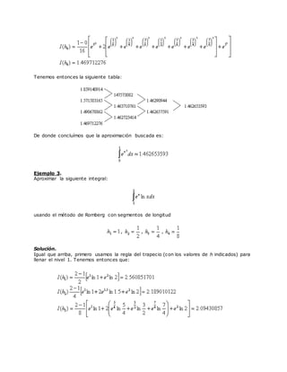 Tenemos entonces la siguiente tabla:
De donde concluímos que la aproximación buscada es:
Ejemplo 3.
Aproximar la siguiente integral:
usando el método de Romberg con segmentos de longitud
, , ,
Solución.
Igual que arriba, primero usamos la regla del trapecio (con los valores de h indicados) para
llenar el nivel 1. Tenemos entonces que:
 
