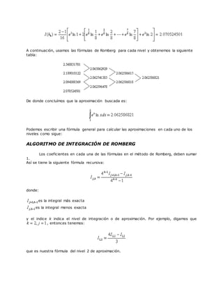 A continuación, usamos las fórmulas de Romberg para cada nivel y obtenemos la siguiente
tabla:
De donde concluímos que la aproximación buscada es:
Podemos escribir una fórmula general para calcular las aproximaciones en cada uno de los
niveles como sigue:
ALGORITMO DE INTEGRACIÓN DE ROMBERG
Los coeficientes en cada una de las fórmulas en el método de Romberg, deben sumar
1.
Así se tiene la siguiente fórmula recursiva:
donde:
es la integral más exacta
es la integral menos exacta
y el indice k indica el nivel de integración o de aproximación. Por ejemplo, digamos que
, entonces tenemos:
que es nuestra fórmula del nivel 2 de aproximación.
 