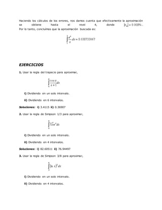 Haciendo los cálculos de los errores, nos damos cuenta que efectivamente la aproximación
se obtiene hasta el nivel 4, donde .
Por lo tanto, concluímos que la aproximación buscada es:
EJERCICIOS
1. Usar la regla del trapecio para aproximar,
i) Dividiendo en un solo intervalo.
ii) Dividiendo en 6 intervalos.
Soluciones: i) 3.4115 ii) 0.36907
2. Usar la regla de Simpson 1/3 para aproximar,
i) Dividiendo en un solo intervalo.
ii) Dividiendo en 4 intervalos.
Soluciones: i) 82.60511 ii) 76.94497
3. Usar la regla de Simpson 3/8 para aproximar,
i) Dividiendo en un solo intervalo.
ii) Dividiendo en 4 intervalos.
 