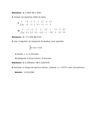 Soluciones: i) 2.76591 ii) 2.76501
4. Integrar las siguientes tablas de datos:
i)
ii)
Soluciones: i) -17.11458 ii) 9.425
5. Usar el algoritmo de integración de Romberg para aproximar,
i) Usando 1, 2 y 4 intervalos.
ii) Agregando al inciso anterior, 8 intervalos.
Soluciones: i) 9.156626413 ii) 9.153287278
6. Aproxime la integral del ejercicio anterior, tomando como cota suficiente.
Solución. 9.153112082
 