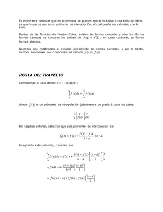 Es importante observar que estas fórmulas se pueden aplicar inclusive a una tabla de datos,
ya que lo que se usa es un polinomio de interpolación, el cual puede ser calculado con la
tabla.
Dentro de las fórmulas de Newton-Cotes, existen las formas cerradas y abiertas. En las
formas cerradas se conocen los valores de y ; en caso contrario, se llaman
formas abiertas.
Nosotros nos remitiremos a estudiar únicamente las formas cerradas, y por lo tanto,
siempre suponemos que conocemos los valores y .
REGLA DEL TRAPECIO
Corresponde al caso donde , es decir :
donde es un polinomio de interpolación (obviamente de grado 1) para los datos:
Del capítulo anterior, sabemos que este polinomio de interpolación es:
Integrando este polinomio, tenemos que:
 