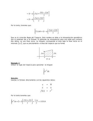 Por lo tanto, tenemos que:
Que es la conocida Regla del Trapecio. Este nombre se debe a la interpretación geométrica
que le podemos dar a la fórmula. El polinomio de interpolación para una tabla que contiene
dos datos, es una línea recta. La integral, corresponde al área bajo la línea recta en el
intervalo , que es precisamente el área del trapecio que se forma.
Ejemplo 1:
Utilizar la regla del trapecio para aproximar la integral:
Solución.
Usamos la fórmula directamente con los siguientes datos:
Por lo tanto tenemos que:
 