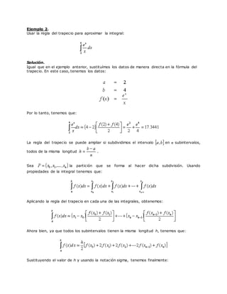 Ejemplo 2.
Usar la regla del trapecio para aproximar la integral:
Solución.
Igual que en el ejemplo anterior, sustituímos los datos de manera directa en la fórmula del
trapecio. En este caso, tenemos los datos:
Por lo tanto, tenemos que:
La regla del trapecio se puede ampliar si subdividimos el intervalo en subintervalos,
todos de la misma longitud .
Sea la partición que se forma al hacer dicha subdivisión. Usando
propiedades de la integral tenemos que:
Aplicando la regla del trapecio en cada una de las integrales, obtenemos:
Ahora bien, ya que todos los subintervalos tienen la misma longitud h, tenemos que:
Sustituyendo el valor de h y usando la notación sigma, tenemos finalmente:
 