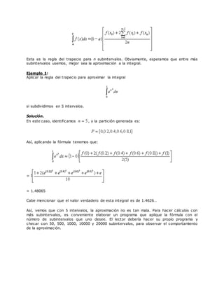 Esta es la regla del trapecio para n subintervalos. Obviamente, esperamos que entre más
subintervalos usemos, mejor sea la aproximación a la integral.
Ejemplo 1:
Aplicar la regla del trapecio para aproximar la integral
si subdividimos en 5 intervalos.
Solución.
En este caso, identificamos , y la partición generada es:
Así, aplicando la fórmula tenemos que:
= 1.48065
Cabe mencionar que el valor verdadero de esta integral es de 1.4626…
Así, vemos que con 5 intervalos, la aproximación no es tan mala. Para hacer cálculos con
más subintervalos, es conveniente elaborar un programa que aplique la fórmula con el
número de subintervalos que uno desee. El lector debería hacer su propio programa y
checar con 50, 500, 1000, 10000 y 20000 subintervalos, para observar el comportamiento
de la aproximación.
 